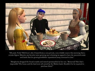 “Oh yeah, Viola? Well how’s this: I heard from a very private, very reliable source this morning that a certain Signor Moretti, my favorite tutor growing up, is forming an appeal to have the ancestral estate and lands that his great-grandfather squandered away returned to him.”Margherita dropped the bread crumbs and stared openmouthed at her son. “Returned? But that’s impossible! The house and the land were all seized by the Medici bank. Shouldn’t he be required to purchase them?”