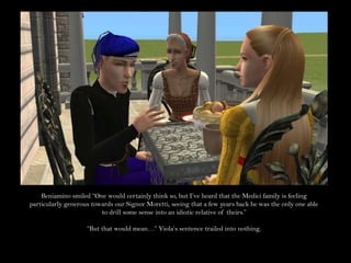 Beniamino smiled “One would certainly think so, but I’ve heard that the Medici family is feeling particularly generous towards our Signor Moretti, seeing that a few years back he was the only one able to drill some sense into an idiotic relative of theirs.”“But that would mean…” Viola’s sentence trailed into nothing.