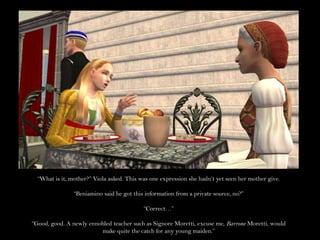“What is it, mother?” Viola asked. This was one expression she hadn’t yet seen her mother give.“Beniamino said he got this information from a private source, no?”“Correct…”“Good, good. A newly ennobled teacher such as Signore Moretti, excuse me, Barrone Moretti, would make quite the catch for any young maiden.”