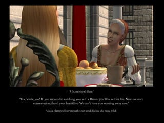 “Me, mother? But-““Yes, Viola, you! If you succeed in catching yourself a Baron, you’ll be set for life. Now no more conversation; finish your breakfast. We can’t have you wasting away now.”Viola clamped her mouth shut and did as she was told.