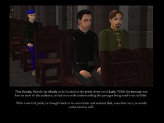 That Sunday, Niccolo sat silently as he listened to the priest drone on in Latin. While the message was lost on most of the audience, he had no trouble understanding the passages being read from the bible.With a swell of pride, he thought back to his son’s letter and realized that, were Giac here, he would understand as well.