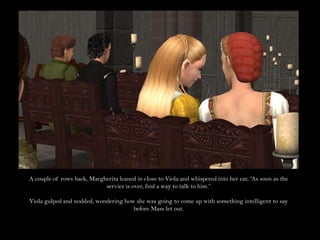 A couple of rows back, Margherita leaned in close to Viola and whispered into her ear, “As soon as the service is over, find a way to talk to him.”Viola gulped and nodded, wondering how she was going to come up with something intelligent to say before Mass let out.