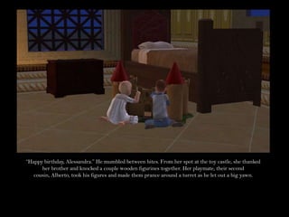 “Happy birthday, Alessandra.” He mumbled between bites. From her spot at the toy castle, she thanked her brother and knocked a couple wooden figurines together. Her playmate, their second cousin, Alberto, took his figures and made them prance around a turret as he let out a big yawn.