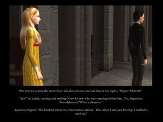 She hurried across the stone floor and slowed once she had him in her sights. “Signor Moretti?”“Yes?” he asked, turning and smiling when he saw who was standing before him. “Ah, Signorina Buondelmonti! What a pleasure.”“Likewise, Signor.” She blushed when the conversation stalled. “Um, when I saw you leaving, I rushed to catch up.”