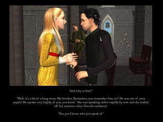 “And why is that?”“Well, it’s a bit of a long story. My brother, Beniamino, you remember him, no? He was one of your pupils? He speaks very highly of you, you know.” She was speaking rather rapidly by now and she trailed off her sentence when Niccolo snickered.“Yes, yes I know who you speak of.”