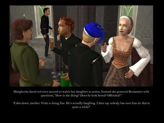 Margherita dared not turn around to watch her daughter in action. Instead she pestered Beniamino with questions, “How is she doing? Does he look bored? Offended?”“Calm down, mother. Viola is doing fine. He’s actually laughing. I dare say nobody has seen him do that in quite a while!”