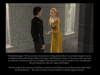 Viola blushed again. “He has recently returned from visiting abroad where he was lucky enough to secure a valuable business deal and my mother is hosting a small banquet in honor of his return. Since you were his tutor for several years and were so helpful in his education, I’m sure he would love it if you attended. Do you already have plans for supper this Friday?”Niccolo smiled at the invitation. It had been a while since he had been out and about and he rather liked the Buondelmonti… “No, I do not. Please tell your brother I would be happy to attend.”