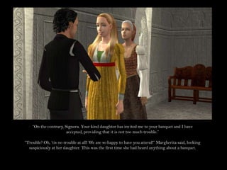 “On the contrary, Signora. Your kind daughter has invited me to your banquet and I have accepted, providing that it is not too much trouble.”“Trouble? Oh, ‘tis no trouble at all! We are so happy to have you attend!” Margherita said, looking suspiciously at her daughter. This was the first time she had heard anything about a banquet.