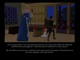 “Are you sleepy, Alberto?” the nurse asked and crossed the room to pick up the toddler. He nodded and rubbed his hands with pudgy fists. “I think that means it’s bedtime for a certain someone.”She took Alberto across the room to tuck him into his cradle, much to the dismay of Alessandra who was now short a playmate. “Giac, play with me?”