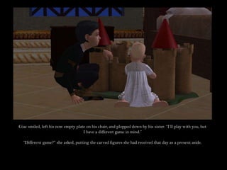 Giac smiled, left his now empty plate on his chair, and plopped down by his sister. “I’ll play with you, but I have a different game in mind.”“Different game?” she asked, putting the carved figures she had received that day as a present aside.