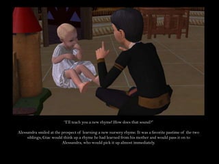 “I’ll teach you a new rhyme! How does that sound?”Alessandra smiled at the prospect of learning a new nursery rhyme. It was a favorite pastime of the two siblings; Giac would think up a rhyme he had learned from his mother and would pass it on to Alessandra, who would pick it up almost immediately. 