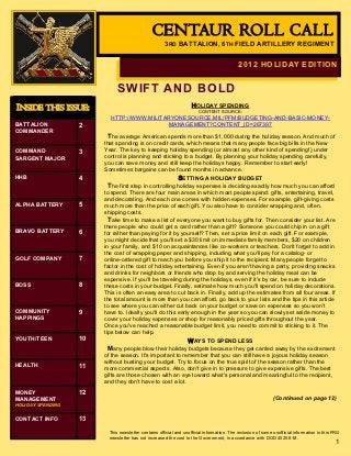 CENTAUR ROLL CALL
                                                      3RD BATTALION, 6TH FIELD ARTILLERY REGIMENT


                                                                                            2012 HOLIDAY EDITION


                             SWIFT AND BOLD
INSIDE THIS ISSUE:                                                  HOLIDAY SPENDING
                                                                       CONTENT SOURCE:
                          HTTP://WWW.MILITARYONESOURCE.MIL/PFM/BUDGETING-AND-BASIC-MONEY-
BATTALION          2                       MANAGEMENT?CONTENT_ID=267397
COMMANDER
                          The average American spends more than $1,000 during the holiday season. And much of
                        that spending is on credit cards, which means that many people face big bills in the New
COMMAND            3    Year. The key to keeping holiday spending (or almost any other kind of spending!) under
SARGENT MAJOR           control is planning and sticking to a budget. By planning your holiday spending carefully,
                        you can save money and still keep the holidays happy. Remember to start early!
                        Sometimes bargains can be found months in advance.
HHB                4                                    SETTING A HOLIDAY BUDGET
                          The first step in controlling holiday expenses is deciding exactly how much you can afford
                        to spend. There are four main areas in which most people spend: gifts, entertaining, travel,
                        and decorating. And each one comes with hidden expenses. For example, gift-giving costs
ALPHA BATTERY      5    much more than the price of each gift. You also have to consider wrapping and, often,
                        shipping costs.
                          Take time to make a list of everyone you want to buy gifts for. Then consider your list. Are
                        there people who could get a card rather than a gift? Someone you could chip in on a gift
BRAVO BATTERY      6    for rather than paying for it by yourself? Then, set a price limit on each gift. For example,
                        you might decide that you'll set a $30 limit on immediate family members, $20 on children
                        in your family, and $10 on acquaintances like co-workers or teachers. Don't forget to add in
                        the cost of wrapping paper and shipping, including what you'll pay for a catalog- or
GOLF COMPANY       7    online-ordered gift to reach you before you ship it to the recipient. Many people forget to
                        factor in the cost of holiday entertaining. Even if you aren't having a party, providing snacks
                        and drinks for neighbors or friends who drop by and serving the holiday meal can be
                        expensive. If you'll be traveling during the holidays, even if it's by car, be sure to include
BOSS               8    these costs in your budget. Finally, estimate how much you'll spend on holiday decorations.
                        This is often an easy area to cut back in. Finally, add up the estimates from all four areas. If
                        the total amount is more than you can afford, go back to your lists and the tips in this article
                        to see where you can either cut back on your budget or save on expenses so you won't
COMMUNITY          9    have to. Ideally you'll do this early enough in the year so you can slowly set aside money to
HAPPINGS                cover your holiday expenses or shop for reasonably priced gifts throughout the year.
                        Once you've reached a reasonable budget limit, you need to commit to sticking to it. The
                        tips below can help.
YOUTH/TEEN         10                                        WAYS TO SPEND LESS
                          Many people blow their holiday budgets because they get carried away by the excitement
                        of the season. It's important to remember that you can still have a joyous holiday season
                        without busting your budget. Try to focus on the true spirit of the season rather than the
HEALTH             11   more commercial aspects. Also, don't give in to pressure to give expensive gifts. The best
                        gifts are those chosen with an eye toward what's personal and meaningful to the recipient,
                        and they don't have to cost a lot.
MONEY              12
MANAGEMENT                                                                                                   (Continued on page 12)
HOLIDAY SPENDING

CONTACT INFO       13
                          This newsletter contains official and unofficial information. The inclusion of some unofficial information in this FRG
                          newsletter has not increased the cost to the Government, in accordance with DOD 4525.8-M.
                                                                                                                                             1
 