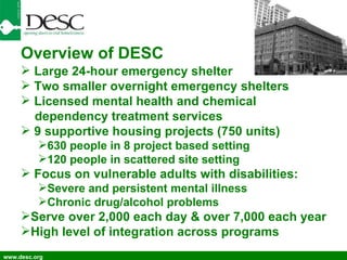 www.desc.org Overview of DESC Large 24-hour emergency shelter Two smaller overnight emergency shelters Licensed mental health and chemical dependency treatment services 9 supportive housing projects (750 units) 630 people in 8 project based setting 120 people in scattered site setting Focus on vulnerable adults with disabilities: Severe and persistent mental illness Chronic drug/alcohol problems Serve over 2,000 each day & over 7,000 each year High level of integration across programs