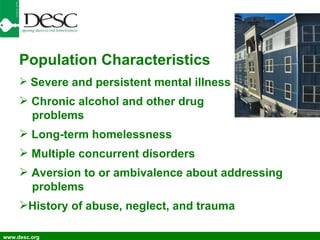 www.desc.org Population Characteristics Severe and persistent mental illness Chronic alcohol and other drug problems Long-term homelessness Multiple concurrent disorders Aversion to or ambivalence about addressing problems History of abuse, neglect, and trauma