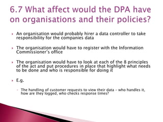    An organisation would probably hirer a data controller to take
    responsibility for the companies data

   The organisation would have to register with the Information
    Commissioner’s office

   The organisation would have to look at each of the 8 principles
    of the act and put procedures in place that highlight what needs
    to be done and who is responsible for doing it

   E.g.

    ◦ The handling of customer requests to view their data – who handles it,
      how are they logged, who checks response times?
 