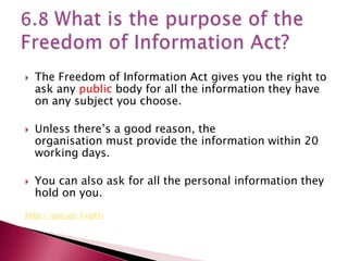    The Freedom of Information Act gives you the right to
    ask any public body for all the information they have
    on any subject you choose.

   Unless there’s a good reason, the
    organisation must provide the information within 20
    working days.

   You can also ask for all the personal information they
    hold on you.
http://goo.gl/1xgKh
 