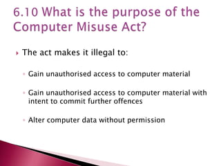    The act makes it illegal to:

    ◦ Gain unauthorised access to computer material

    ◦ Gain unauthorised access to computer material with
      intent to commit further offences

    ◦ Alter computer data without permission
 