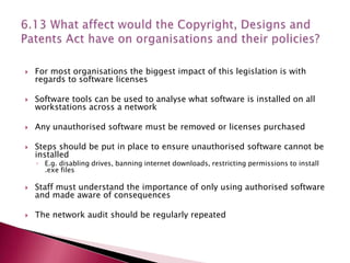    For most organisations the biggest impact of this legislation is with
    regards to software licenses

   Software tools can be used to analyse what software is installed on all
    workstations across a network

   Any unauthorised software must be removed or licenses purchased

   Steps should be put in place to ensure unauthorised software cannot be
    installed
    ◦ E.g. disabling drives, banning internet downloads, restricting permissions to install
      .exe files

   Staff must understand the importance of only using authorised software
    and made aware of consequences

   The network audit should be regularly repeated
 