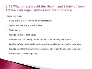 Employers must:

   Carry out risk assessments on all workstations

   Supply suitable adjustable furniture

   Train users

   Provide sufficient desk space

   Consider the tasks being carried out and build in adequate breaks

   Provide software that has been designed to good health and safety principles

   Provide a system through which employees can report health and safety issues

   Review workstations regularly
 