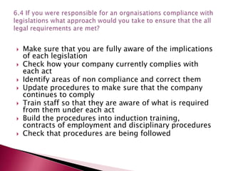    Make sure that you are fully aware of the implications
    of each legislation
   Check how your company currently complies with
    each act
   Identify areas of non compliance and correct them
   Update procedures to make sure that the company
    continues to comply
   Train staff so that they are aware of what is required
    from them under each act
   Build the procedures into induction training,
    contracts of employment and disciplinary procedures
   Check that procedures are being followed
 