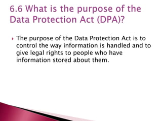    The purpose of the Data Protection Act is to
    control the way information is handled and to
    give legal rights to people who have
    information stored about them.
 