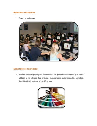 Materiales necesarios:
1. Sala de sistemas:
Desarrollo de la práctica:
1. Piensa en un logotipo para tu empresa; ten presente los colores que vas a
utilizar y no olvides los criterios mencionados anteriormente, sencillez,
legibilidad, originalidad e identificación.
 