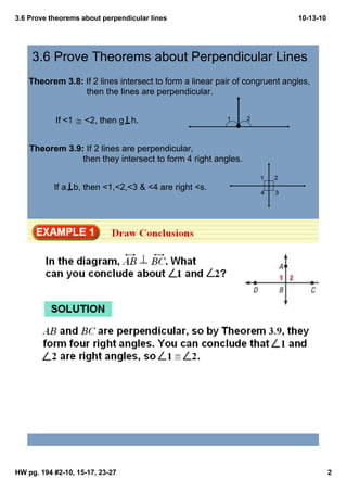3.6 Prove theorems about perpendicular lines                                        10­13­10




     3.6 Prove Theorems about Perpendicular Lines
    Theorem 3.8: If 2 lines intersect to form a linear pair of congruent angles,    
                 then the lines are perpendicular.


            If <1 ≅ <2, then g   h.                             1       2




    Theorem 3.9: If 2 lines are perpendicular, 
                          then they intersect to form 4 right angles.

                                                                            1   2
           If a   b, then <1,<2,<3 & <4 are right <s.
                                                                            4   3




HW pg. 194 #2­10, 15­17, 23­27                                                                 2
 