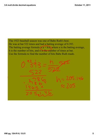 3.6 mult divide decimal equations                                 October 11, 2011




    The 1923 baseball season was one of Babe Ruth's best.  
    He was at bat 522 times and had a batting average of 0.393.  
    The batting average formula is a = h/n, where a is the batting average, 
    h is the number of hits, and n is the number of times at bat.  
    Use the formula to find the number of hits Babe Ruth made.  




HW pg. 154 #1­9, 12­21                                                               5
 