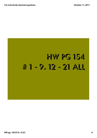 3.6 mult divide decimal equations   October 11, 2011




                           hw pg 154
                   # 1 ‐ 9, 12 ‐ 21 all




HW pg. 154 #1­9, 12­21                                 6
 