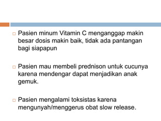  Pasien minum Vitamin C menganggap makin
besar dosis makin baik, tidak ada pantangan
bagi siapapun
 Pasien mau membeli prednison untuk cucunya
karena mendengar dapat menjadikan anak
gemuk.
 Pasien mengalami toksistas karena
mengunyah/menggerus obat slow release.
 