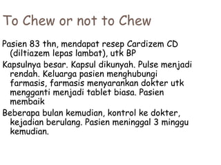 To Chew or not to Chew
Pasien 83 thn, mendapat resep Cardizem CD
(diltiazem lepas lambat), utk BP
Kapsulnya besar. Kapsul dikunyah. Pulse menjadi
rendah. Keluarga pasien menghubungi
farmasis, farmasis menyarankan dokter utk
mengganti menjadi tablet biasa. Pasien
membaik
Beberapa bulan kemudian, kontrol ke dokter,
kejadian berulang. Pasien meninggal 3 minggu
kemudian.
 