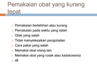 Pemakaian obat yang kurang
tepat
 Pemakaian berlebihan atau kurang
 Pemakaian pada waktu yang salah
 Obat yang salah
 Tidak menyelesaikan pengobatan
 Cara pakai yang salah
 Memakai obat orang lain
 Memakai obat yang rusak atau kadaluwarsa
 dll
 