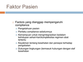 Faktor Pasien
 Factors yang dianggap mempengaruhi
compliance
 Pengetahuan pasien
 Perilaku compliance sebelumnya
 Kemampuan untuk mengintegrasikan kedalam
kehidupan sehari-hari/kompleksitas regimen obat
tertentu
 Keyakinan tentang kesehatan dan persepsi terhadap
pengobatan
 Dukungan lingkungan (termasuk hubungan dengan staf
kesehatan
 