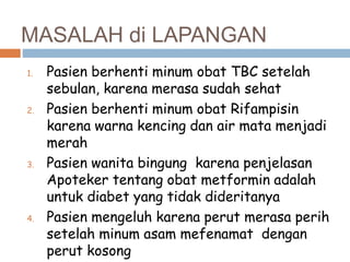 MASALAH di LAPANGAN
1. Pasien berhenti minum obat TBC setelah
sebulan, karena merasa sudah sehat
2. Pasien berhenti minum obat Rifampisin
karena warna kencing dan air mata menjadi
merah
3. Pasien wanita bingung karena penjelasan
Apoteker tentang obat metformin adalah
untuk diabet yang tidak dideritanya
4. Pasien mengeluh karena perut merasa perih
setelah minum asam mefenamat dengan
perut kosong
 