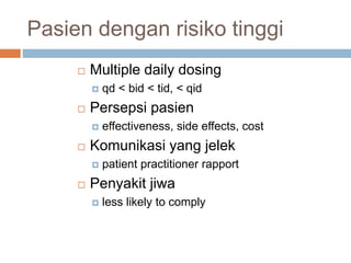 Pasien dengan risiko tinggi
 Multiple daily dosing
 qd < bid < tid, < qid
 Persepsi pasien
 effectiveness, side effects, cost
 Komunikasi yang jelek
 patient practitioner rapport
 Penyakit jiwa
 less likely to comply
 
