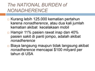 The NATIONAL BURDEN of
NONADHERENCE
 Kurang lebih 125.000 kematian pertahun
karena nonadherence, atau dua kali jumlah
kematian akibat kecelakaan mobil
 Hampir 11% pasien rawat inap dan 40%
pasien sakit di panti jompo, adalah akibat
nonadherence
 Biaya langsung maupun tidak langsung akibat
nonadherence mencapai $100 milyard per
tahun di USA
 