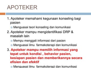 APOTEKER
1. Apoteker memahami kegunaan konseling bagi
pasien
 Menguasai teori konseling dan komunikasi
2. Apoteker mampu mengidentifikasi DRP &
masalah lain
 Mempu menggali informasi dari pasien
 Menguasai ilmu farmakoterapi dan komunikasi
3. Apoteker mampu memilih informasi yang
tepat untuk kondisi , behavior pasien,
kesiapan pasien dan memberikannya secara
efisien dan efektif
 Menguasai ilmu farmakoterapi dan komunikasi
 