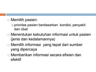  Memilih pasien:
 prioritas pasien berdasarkan kondisi, penyakit
dan obat
 Menentukan kebutuhan informasi untuk pasien
(jenis dan kedalamannya)
 Memilih informasi yang tepat dari sumber
yang dipercaya
 Memberikan informasi secara efisien dan
efektif
 