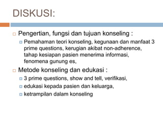 DISKUSI:
 Pengertian, fungsi dan tujuan konseling :
 Pemahaman teori konseling, kegunaan dan manfaat 3
prime questions, kerugian akibat non-adherence,
tahap kesiapan pasien menerima informasi,
fenomena gunung es,
 Metode konseling dan edukasi :
 3 prime questions, show and tell, verifikasi,
 edukasi kepada pasien dan keluarga,
 ketrampilan dalam konseling
 