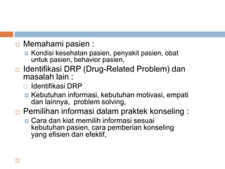  Memahami pasien :
 Kondisi kesehatan pasien, penyakit pasien, obat
untuk pasien, behavior pasien,
 Identifikasi DRP (Drug-Related Problem) dan
masalah lain :
 Identifikasi DRP
 Kebutuhan informasi, kebutuhan motivasi, empati
dan lainnya, problem solving,
 Pemilihan informasi dalam praktek konseling :
 Cara dan kiat memilih informasi sesuai
kebutuhan pasien, cara pemberian konseling
yang efisien dan efektif,

 