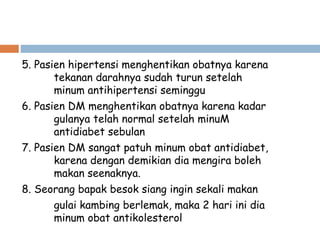 5. Pasien hipertensi menghentikan obatnya karena
tekanan darahnya sudah turun setelah
minum antihipertensi seminggu
6. Pasien DM menghentikan obatnya karena kadar
gulanya telah normal setelah minuM
antidiabet sebulan
7. Pasien DM sangat patuh minum obat antidiabet,
karena dengan demikian dia mengira boleh
makan seenaknya.
8. Seorang bapak besok siang ingin sekali makan
gulai kambing berlemak, maka 2 hari ini dia
minum obat antikolesterol
 
