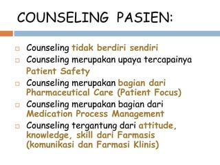 COUNSELING PASIEN:
 Counseling tidak berdiri sendiri
 Counseling merupakan upaya tercapainya
Patient Safety
 Counseling merupakan bagian dari
Pharmaceutical Care (Patient Focus)
 Counseling merupakan bagian dari
Medication Process Management
 Counseling tergantung dari attitude,
knowledge, skill dari Farmasis
(komunikasi dan Farmasi Klinis)
 
