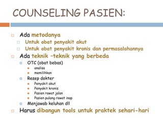 COUNSELING PASIEN:
 Ada metodanya
 Untuk obat penyakit akut
 Untuk obat penyakit kronis dan permasalahannya
 Ada teknik –teknik yang berbeda
 OTC (obat bebas)
 analisa
 memilihkan
 Resep dokter
 Penyakit akut
 Penyakit kronis
 Pasien rawat jalan
 Pasien pulang rawat inap
 Menjawab keluhan dll
 Harus dibangun tools untuk praktek sehari-hari
 