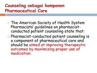 Counseling sebagai komponen
Pharmaceutical Care
 The American Society of Health System
Pharmacists’ guidelines on pharmacist-
conducted patient counseling state that:
 Pharmacist-conducted patient counseling is
a component of pharmaceutical care and
should be aimed at improving therapeutic
outcomes by maximizing proper use of
medication
 