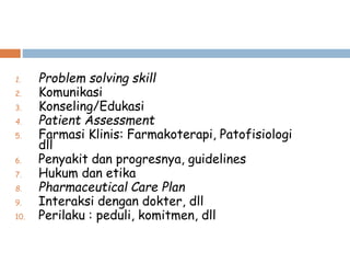 1. Problem solving skill
2. Komunikasi
3. Konseling/Edukasi
4. Patient Assessment
5. Farmasi Klinis: Farmakoterapi, Patofisiologi
dll
6. Penyakit dan progresnya, guidelines
7. Hukum dan etika
8. Pharmaceutical Care Plan
9. Interaksi dengan dokter, dll
10. Perilaku : peduli, komitmen, dll
 