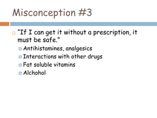 Misconception #3
 “If I can get it without a prescription, it
must be safe.”
 Antihistamines, analgesics
 Interactions with other drugs
 Fat soluble vitamins
 Alchohol
 