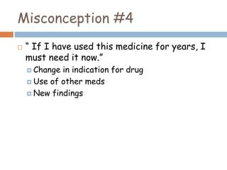 Misconception #4
 “ If I have used this medicine for years, I
must need it now.”
 Change in indication for drug
 Use of other meds
 New findings
 