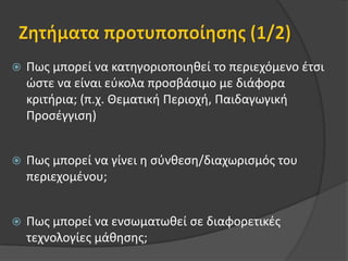 Ζητήματα προτυποποίησης (1/2)Πως μπορεί να κατηγοριοποιηθεί το περιεχόμενο έτσι ώστε να είναι εύκολα προσβάσιμο με διάφορα κριτήρια; (π.χ. Θεματική Περιοχή, Παιδαγωγική Προσέγγιση)Πως μπορεί να γίνει η σύνθεση/διαχωρισμός του περιεχομένου;Πως μπορεί να ενσωματωθεί σε διαφορετικές τεχνολογίες μάθησης;