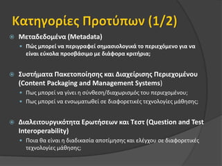 Κατηγορίες Προτύπων (1/2)Μεταδεδομένα (Metadata)Πώς μπορεί να περιγραφεί σημασιολογικά το περιεχόμενο για να είναι εύκολα προσβάσιμο με διάφορα κριτήρια;Συστήματα Πακετοποίησης και Διαχείρισης Περιεχομένου (ContentPackagingandManagementSystems)Πως μπορεί να γίνει η σύνθεση/διαχωρισμός του περιεχομένου;Πως μπορεί να ενσωματωθεί σε διαφορετικές τεχνολογίες μάθησης;Διαλειτουργικότητα Ερωτήσεων και Τεστ (QuestionandTestInteroperability) Ποια θα είναι η διαδικασία αποτίμησης και ελέγχου σε διαφορετικές τεχνολογίες μάθησης;
