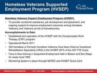 Homeless Veterans Supported
Employment Program (HVSEP)
Homeless Veterans Support Employment Program (HVSEP):
•   To provide vocational assistance, job development and placement, and
    ongoing support to improve employment outcomes among homeless
    Veterans and Veterans at-risk of homelessness
Accomplishments to Date:
•   Established joint operation of the HVSEP with the Compensated Work
    Therapy (CWT) program
•   Operational March 2011
•   355 homeless or formerly homeless Veterans have been hired as Vocational
    Rehabilitation Specialists (VRS) in the HVSEP (87% of the 407 FTE hired)
•   Face to face training in Supported Employment held in Boston and San Diego
    for newly hired VRS
•   Monitoring System in place through NEPEC and HVSEP Score Card
 